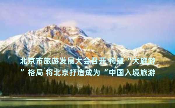 北京市旅游发展大会召开 构建“大旅游”格局 将北京打造成为“中国入境旅游首选地”